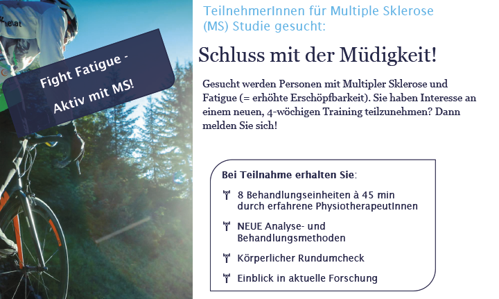 Bild mit Fahrrad. Text: Fight Fatigue - Aktiv mit MS! Schluss mit der Müdigkeit – Jetzt bei Multiple Sklerose-Studie mitmachen! Gesucht werden Personen mit Multipler Sklerose und Fatigue (erhöhter Erschöpfbarkeit). Sie haben Interesse an einem neuen, 4-wöchigen Training teilzunehmen? Dann melden Sie sich! Ihr Vorteil/GRATIS 8 Behandlungseinheiten à 45 min durch erfahrene Physiotherapeutinnen und -therapeuten NEUE Analyse- und Behandlungsmethoden körperlicher Rundum-Check Einblick in aktuelle Forschung Wir haben Ihr Interesse geweckt: Dann kontaktieren Siedas Studien-Team unter der Telefonnummer  01 40160-34540.